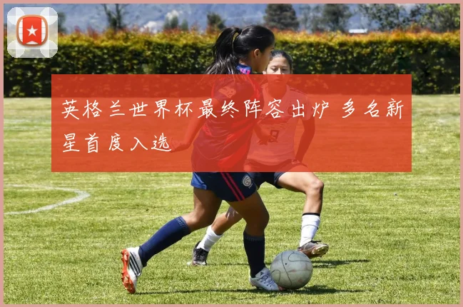 英格兰世界杯最终阵容出炉 多名新星首度入选
