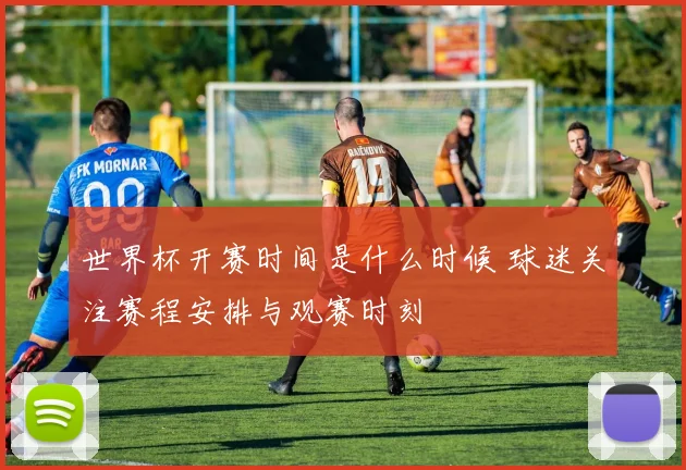 世界杯开赛时间是什么时候 球迷关注赛程安排与观赛时刻
