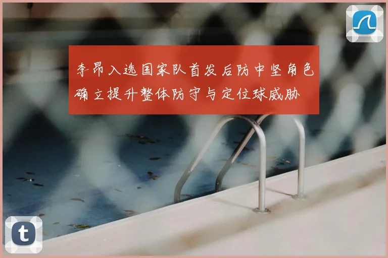 李昂入选国家队首发后防中坚角色确立提升整体防守与定位球威胁