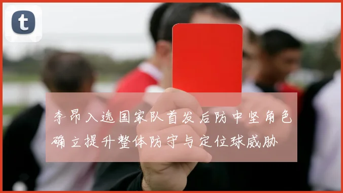 李昂入选国家队首发后防中坚角色确立提升整体防守与定位球威胁