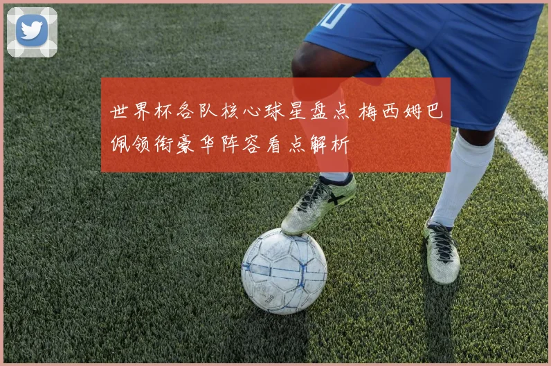 世界杯各队核心球星盘点 梅西姆巴佩领衔豪华阵容看点解析