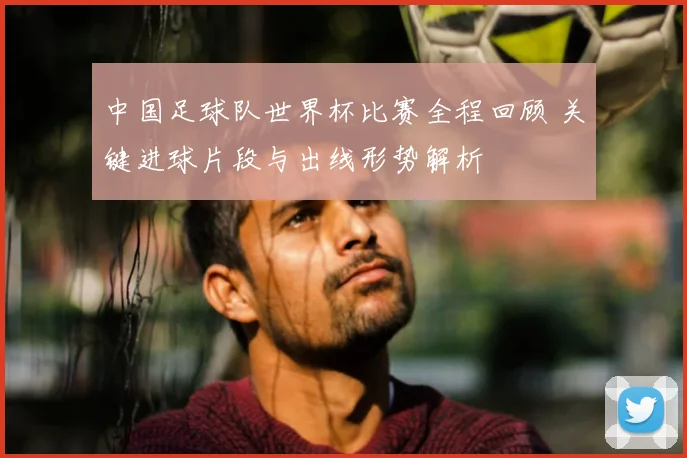 中国足球队世界杯比赛全程回顾 关键进球片段与出线形势解析