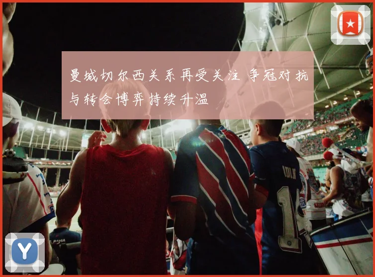 曼城切尔西关系再受关注 争冠对抗与转会博弈持续升温