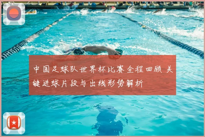中国足球队世界杯比赛全程回顾 关键进球片段与出线形势解析