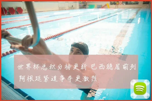 世界杯总积分榜更新 巴西稳居前列 阿根廷紧追争夺更激烈
