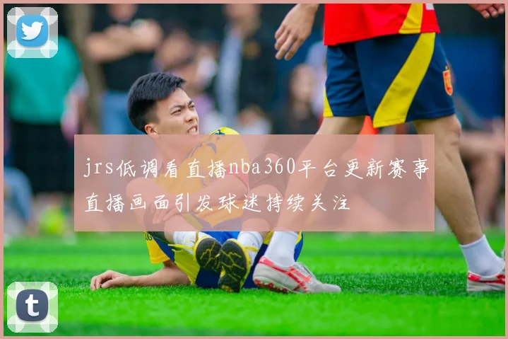 jrs低调看直播nba360平台更新赛事直播画面引发球迷持续关注