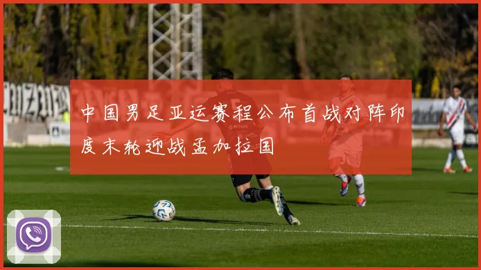 中国男足亚运赛程公布首战对阵印度末轮迎战孟加拉国