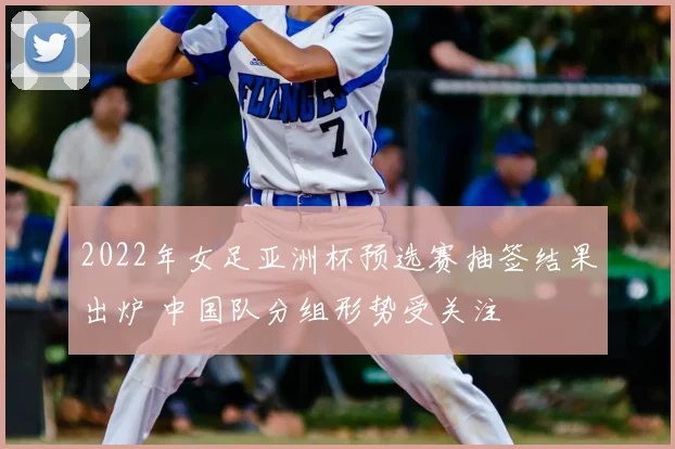 2022年女足亚洲杯预选赛抽签结果出炉 中国队分组形势受关注