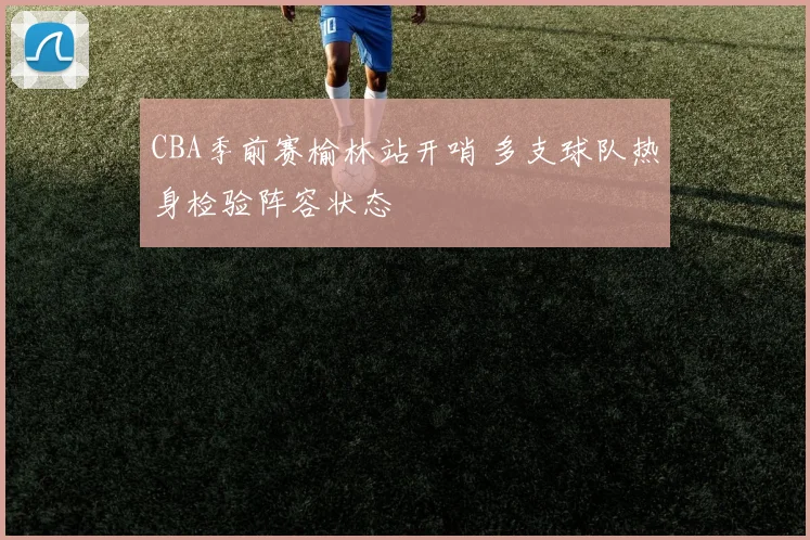 CBA季前赛榆林站开哨 多支球队热身检验阵容状态
