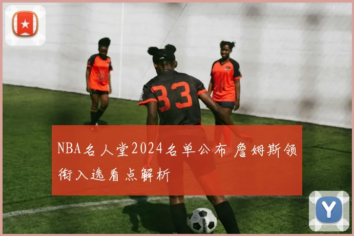 NBA名人堂2024名单公布 詹姆斯领衔入选看点解析