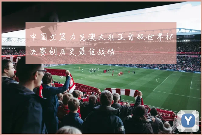 中国女篮力克澳大利亚晋级世界杯决赛创历史最佳战绩
