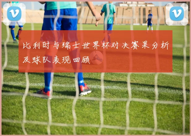比利时与瑞士世界杯对决赛果分析及球队表现回顾