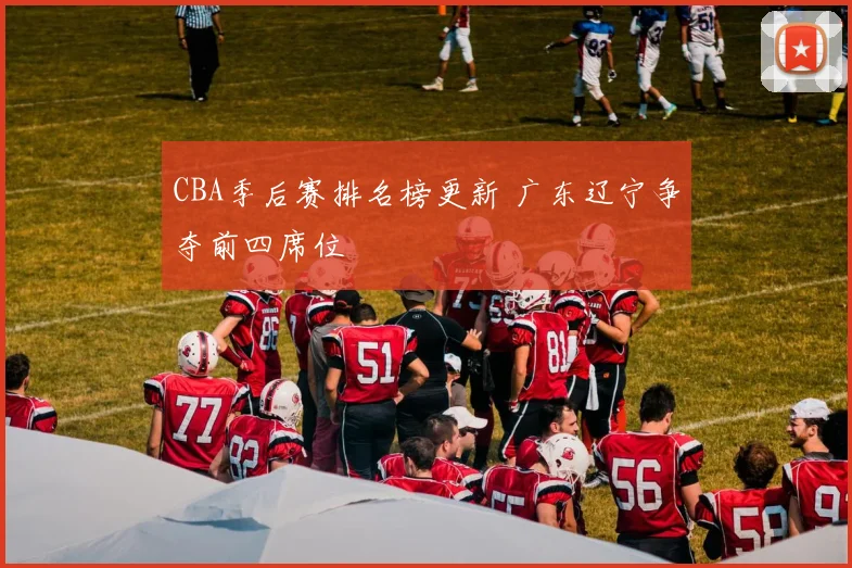 CBA季后赛排名榜更新 广东辽宁争夺前四席位