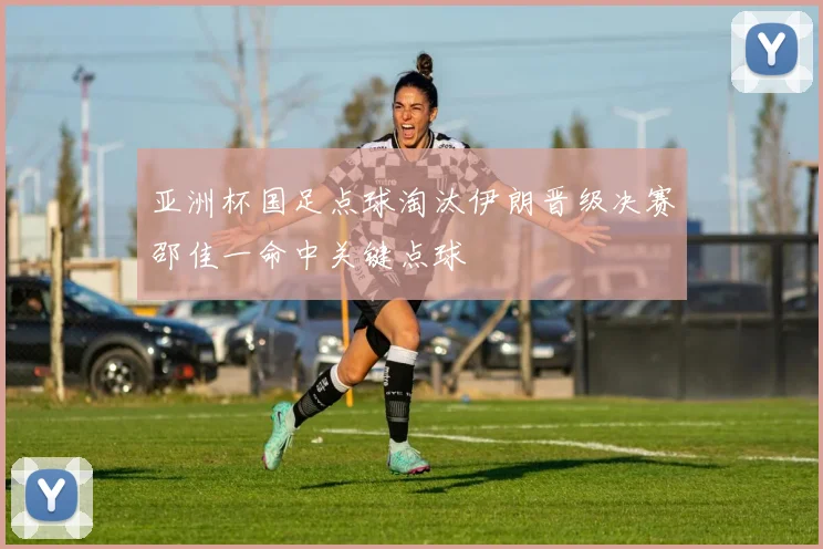 亚洲杯国足点球淘汰伊朗晋级决赛邵佳一命中关键点球