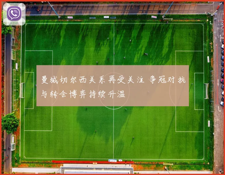 曼城切尔西关系再受关注 争冠对抗与转会博弈持续升温