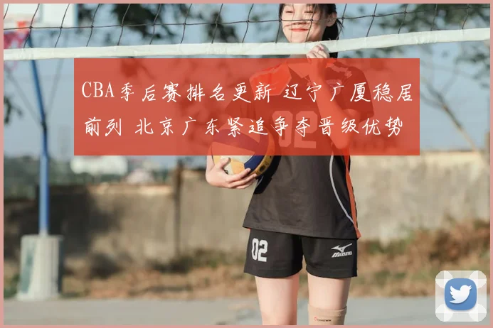 CBA季后赛排名更新 辽宁广厦稳居前列 北京广东紧追争夺晋级优势