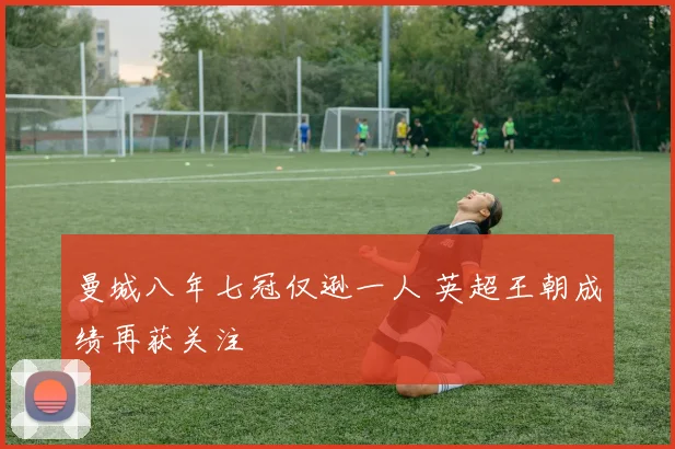曼城八年七冠仅逊一人 英超王朝成绩再获关注