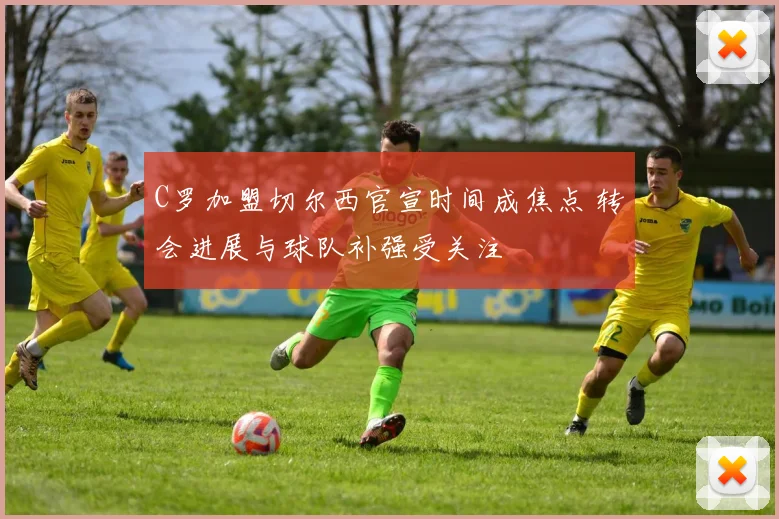 C罗加盟切尔西官宣时间成焦点 转会进展与球队补强受关注