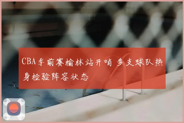 CBA季前赛榆林站开哨 多支球队热身检验阵容状态