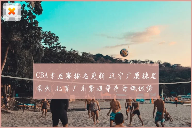 CBA季后赛排名更新 辽宁广厦稳居前列 北京广东紧追争夺晋级优势