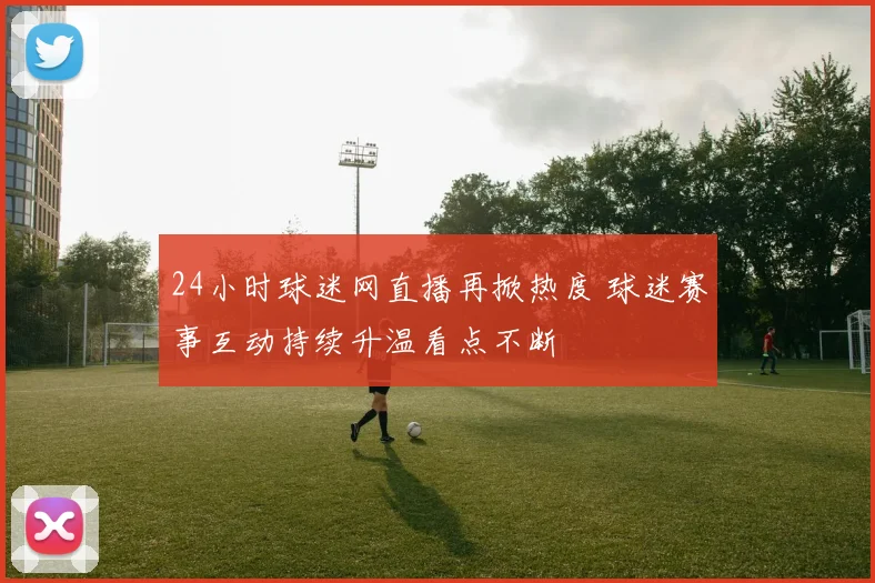24小时球迷网直播再掀热度 球迷赛事互动持续升温看点不断