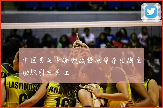 中国男足今晚迎战强敌争夺出线主动权引发关注