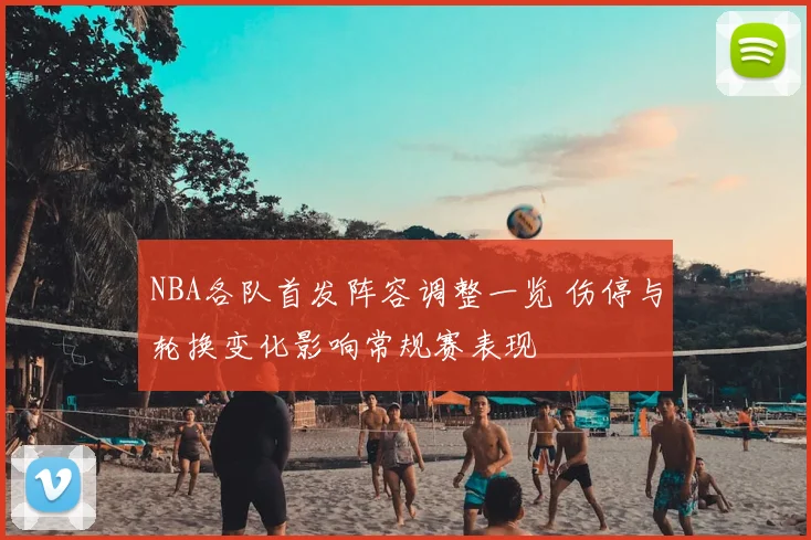 NBA各队首发阵容调整一览 伤停与轮换变化影响常规赛表现