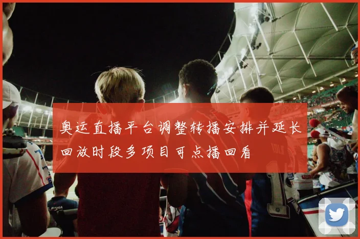 奥运直播平台调整转播安排并延长回放时段多项目可点播回看