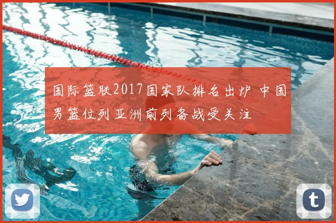 国际篮联2017国家队排名出炉 中国男篮位列亚洲前列备战受关注