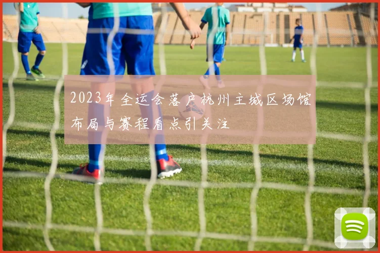 2023年全运会落户杭州主城区场馆布局与赛程看点引关注