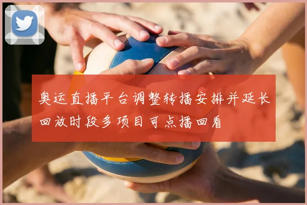 奥运直播平台调整转播安排并延长回放时段多项目可点播回看