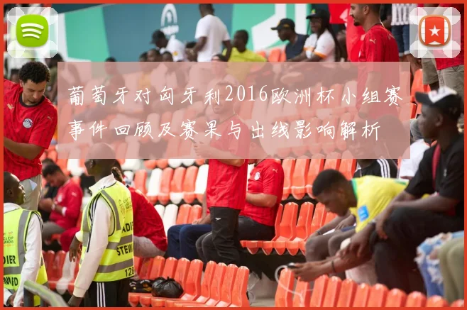 葡萄牙对匈牙利2016欧洲杯小组赛事件回顾及赛果与出线影响解析