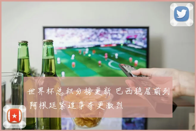 世界杯总积分榜更新 巴西稳居前列 阿根廷紧追争夺更激烈