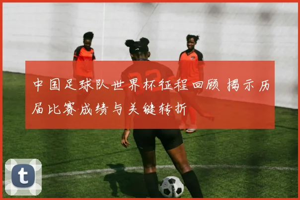 中国足球队世界杯征程回顾 揭示历届比赛成绩与关键转折